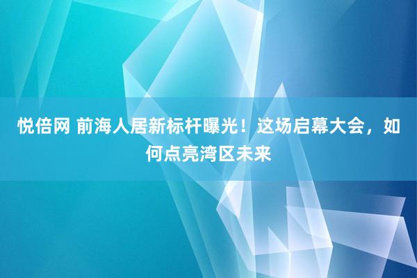 悦倍网 前海人居新标杆曝光！这场启幕大会，如何点亮湾区未来