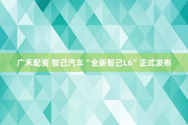 广禾配资 智己汽车“全新智己L6”正式发布