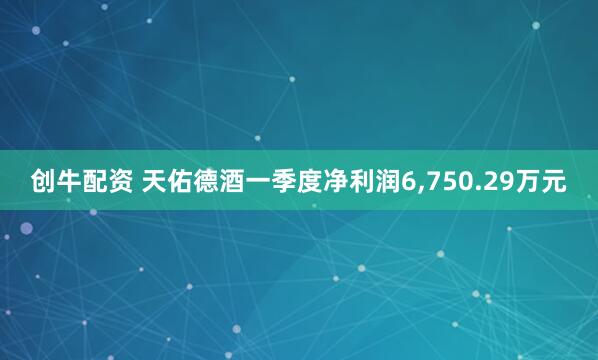 创牛配资 天佑德酒一季度净利润6,750.29万元