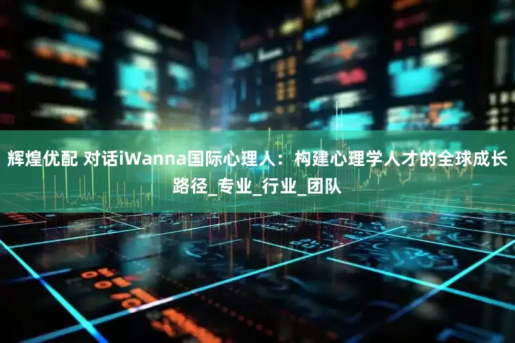 辉煌优配 对话iWanna国际心理人：构建心理学人才的全球成长路径_专业_行业_团队