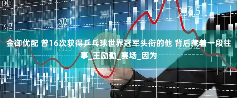 金御优配 曾16次获得乒乓球世界冠军头衔的他 背后藏着一段往事_王励勤_赛场_因为