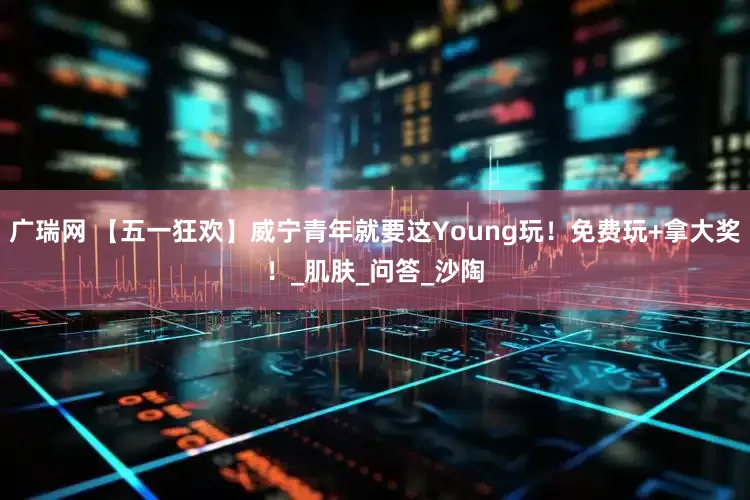 广瑞网 【五一狂欢】威宁青年就要这Young玩！免费玩+拿大奖！_肌肤_问答_沙陶