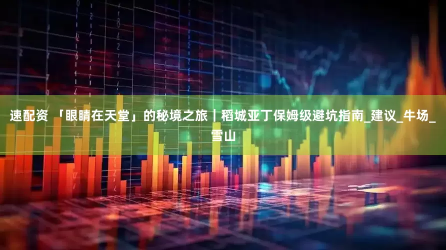 速配资 「眼睛在天堂」的秘境之旅｜稻城亚丁保姆级避坑指南_建议_牛场_雪山
