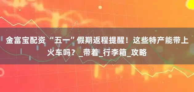 金富宝配资 “五一”假期返程提醒！这些特产能带上火车吗？_带着_行李箱_攻略