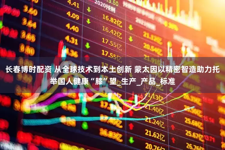 长春博时配资 从全球技术到本土创新 蒙太因以精密智造助力托举国人健康“膝”望_生产_产品_标准