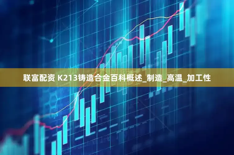 联富配资 K213铸造合金百科概述_制造_高温_加工性