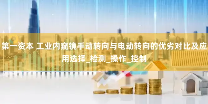 第一资本 工业内窥镜手动转向与电动转向的优劣对比及应用选择_检测_操作_控制