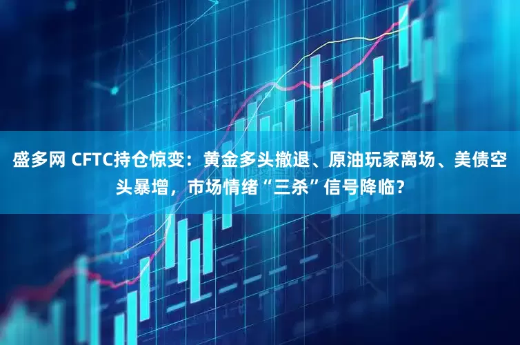 盛多网 CFTC持仓惊变：黄金多头撤退、原油玩家离场、美债空头暴增，市场情绪“三杀”信号降临？