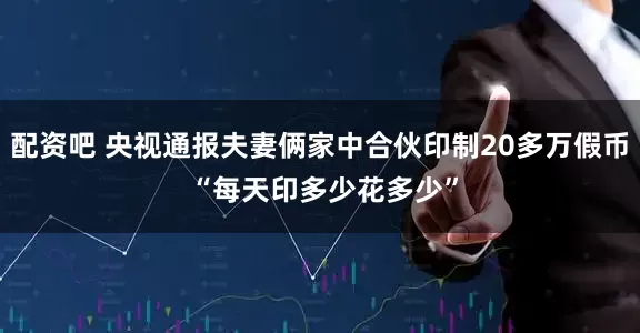 配资吧 央视通报夫妻俩家中合伙印制20多万假币 “每天印多少花多少”
