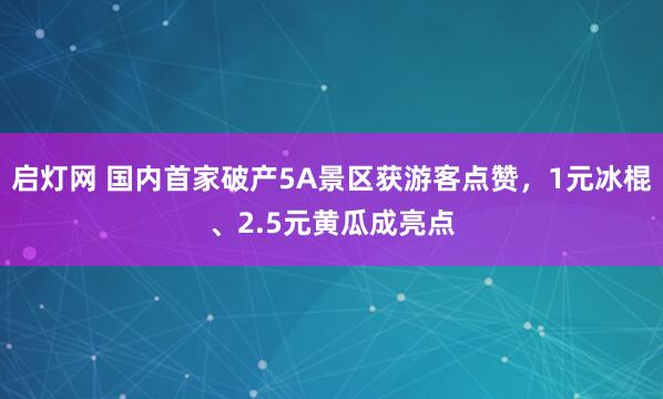 启灯网 国内首家破产5A景区获游客点赞，1元冰棍、2.5元黄瓜成亮点