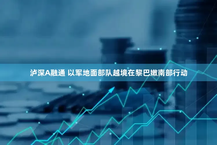 泸深A融通 以军地面部队越境在黎巴嫩南部行动