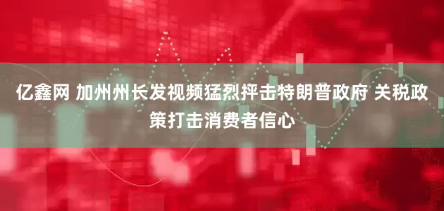亿鑫网 加州州长发视频猛烈抨击特朗普政府 关税政策打击消费者信心