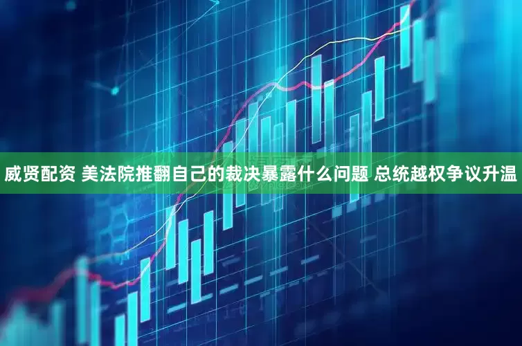 威贤配资 美法院推翻自己的裁决暴露什么问题 总统越权争议升温