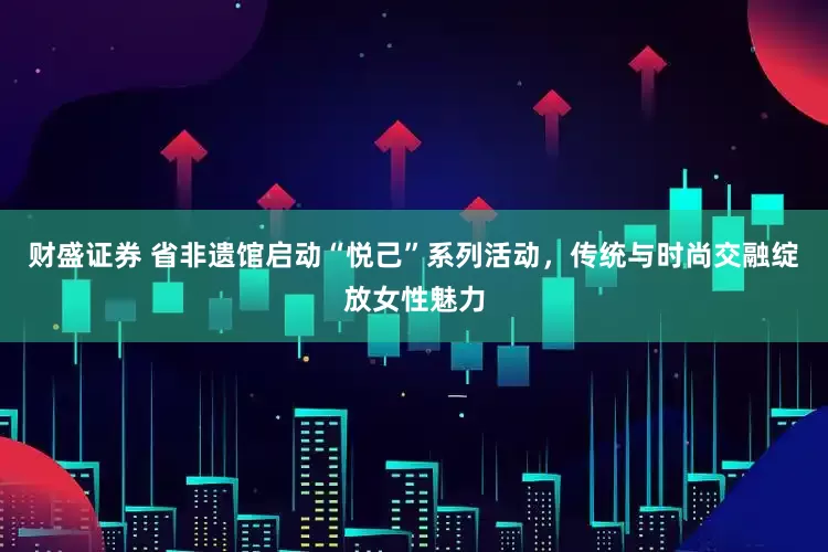 财盛证券 省非遗馆启动“悦己”系列活动，传统与时尚交融绽放女性魅力