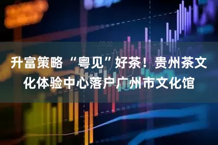 升富策略 “粤见”好茶！贵州茶文化体验中心落户广州市文化馆