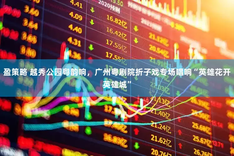 盈策略 越秀公园粤韵响，广州粤剧院折子戏专场唱响“英雄花开英雄城”