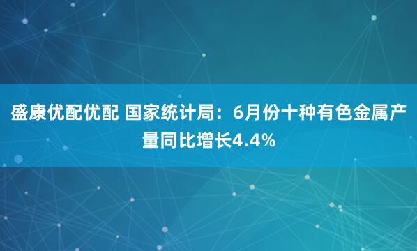 盛康优配优配 国家统计局：6月份十种有色金属产量同比增长4.4%