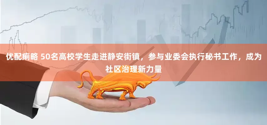 优配痢略 50名高校学生走进静安街镇，参与业委会执行秘书工作，成为社区治理新力量