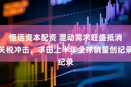 恒运资本配资 混动需求旺盛抵消关税冲击，丰田上半年全球销量创纪录