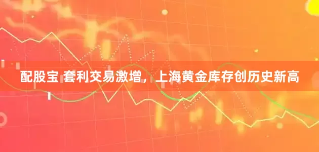 配股宝 套利交易激增，上海黄金库存创历史新高