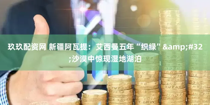 玖玖配资网 新疆阿瓦提：艾西曼五年“织绿”&#32;沙漠中惊现湿地湖泊