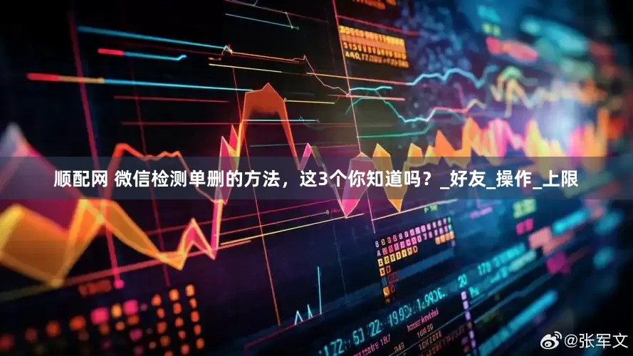 顺配网 微信检测单删的方法，这3个你知道吗？_好友_操作_上限