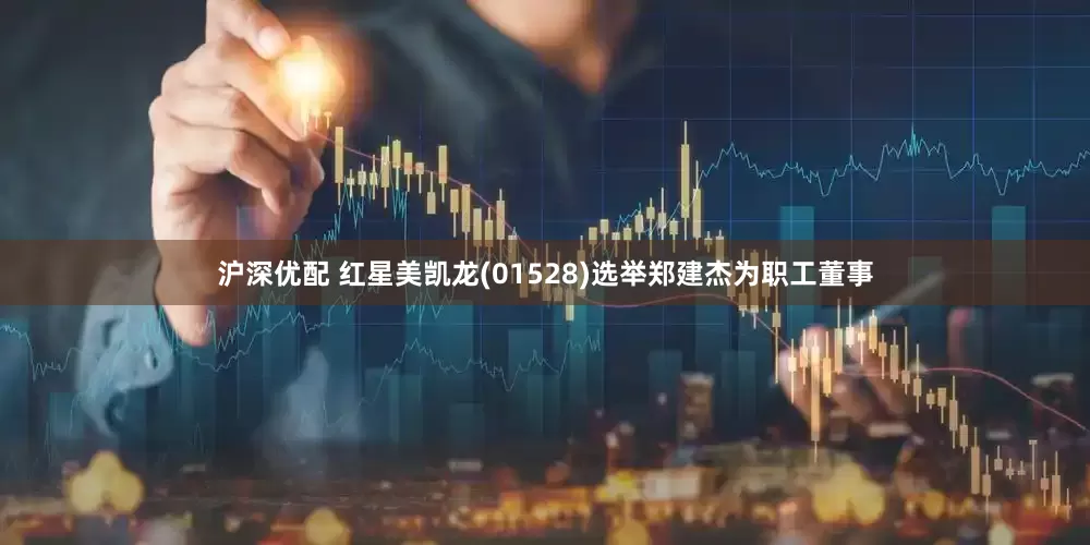 沪深优配 红星美凯龙(01528)选举郑建杰为职工董事