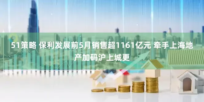 51策略 保利发展前5月销售超1161亿元 牵手上海地产加码沪上城更