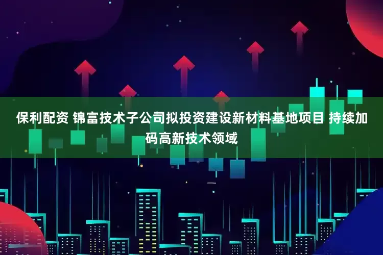 保利配资 锦富技术子公司拟投资建设新材料基地项目 持续加码高新技术领域