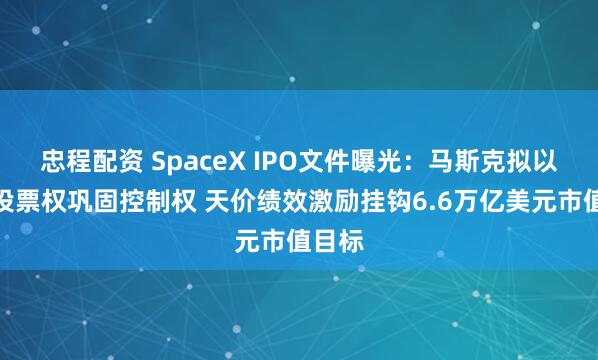 忠程配资 SpaceX IPO文件曝光：马斯克拟以超级投票权巩固控制权 天价绩效激励挂钩6.6万亿美元市值目标